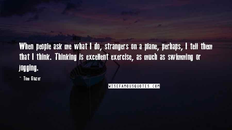 Tom Glazer Quotes: When people ask me what I do, strangers on a plane, perhaps, I tell them that I think. Thinking is excellent exercise, as much as swimming or jogging.