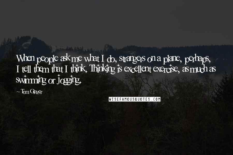 Tom Glazer Quotes: When people ask me what I do, strangers on a plane, perhaps, I tell them that I think. Thinking is excellent exercise, as much as swimming or jogging.