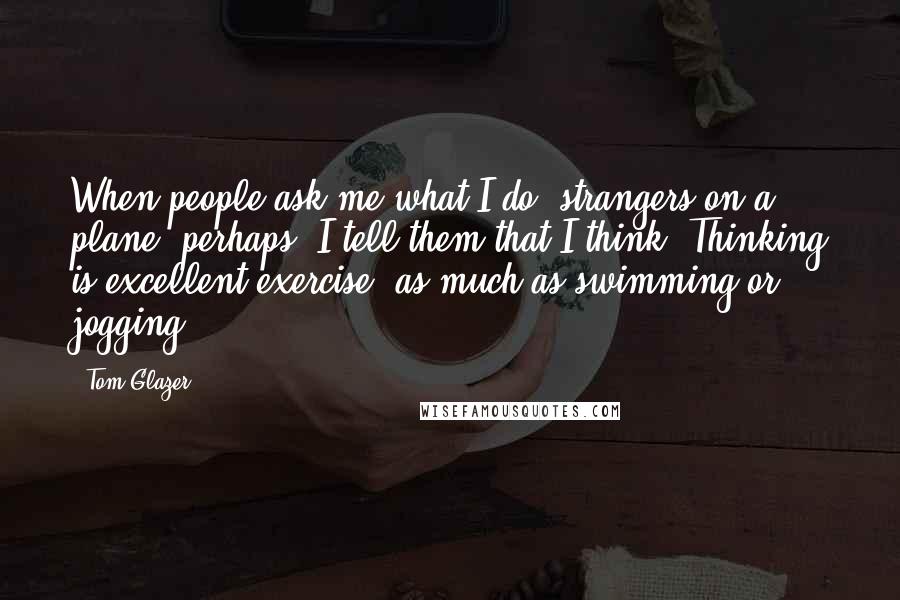 Tom Glazer Quotes: When people ask me what I do, strangers on a plane, perhaps, I tell them that I think. Thinking is excellent exercise, as much as swimming or jogging.