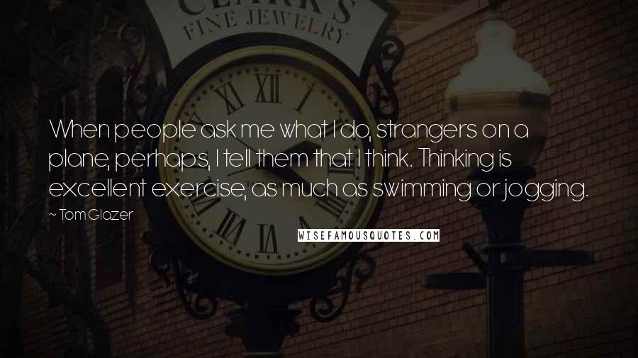 Tom Glazer Quotes: When people ask me what I do, strangers on a plane, perhaps, I tell them that I think. Thinking is excellent exercise, as much as swimming or jogging.