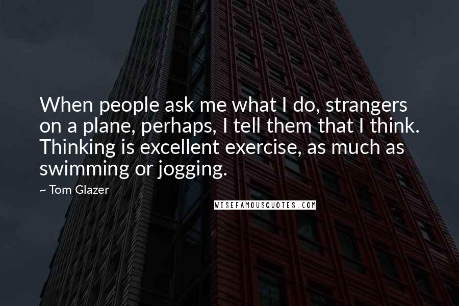 Tom Glazer Quotes: When people ask me what I do, strangers on a plane, perhaps, I tell them that I think. Thinking is excellent exercise, as much as swimming or jogging.