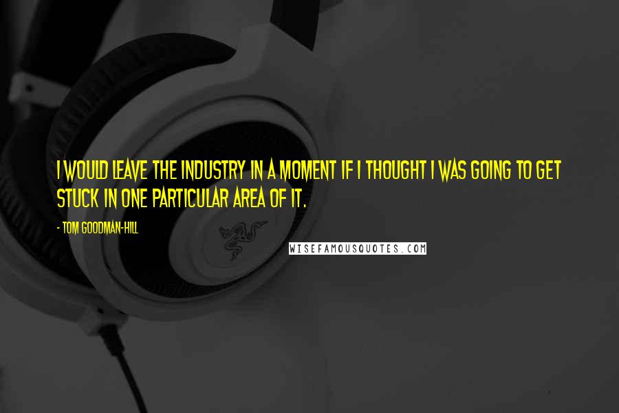 Tom Goodman-Hill Quotes: I would leave the industry in a moment if I thought I was going to get stuck in one particular area of it.