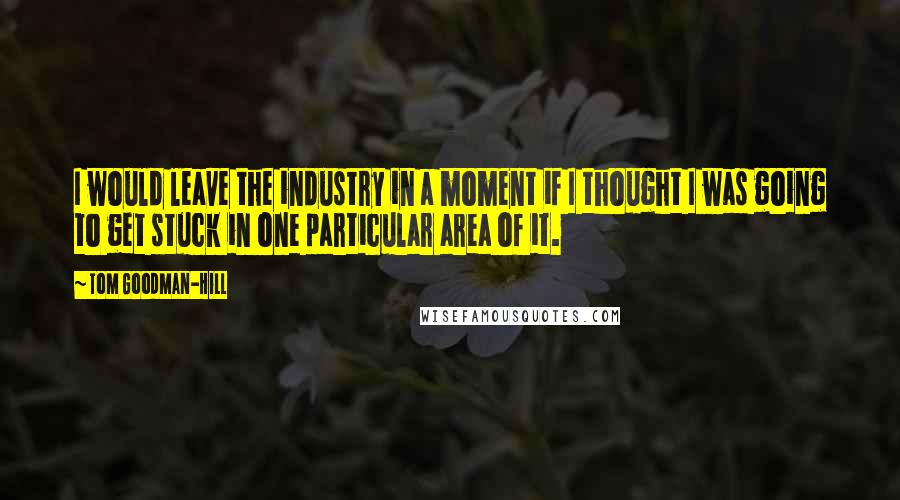 Tom Goodman-Hill Quotes: I would leave the industry in a moment if I thought I was going to get stuck in one particular area of it.