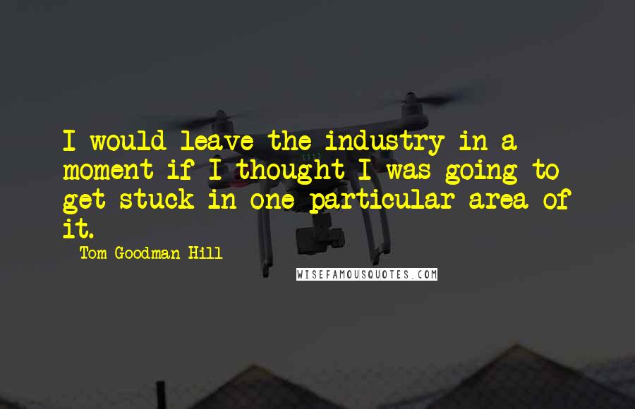 Tom Goodman-Hill Quotes: I would leave the industry in a moment if I thought I was going to get stuck in one particular area of it.