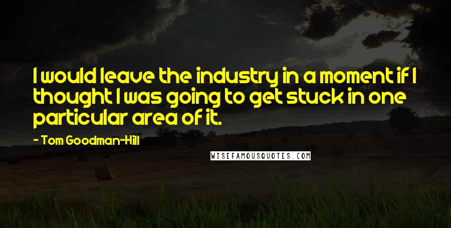 Tom Goodman-Hill Quotes: I would leave the industry in a moment if I thought I was going to get stuck in one particular area of it.