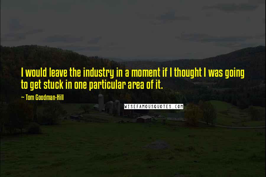 Tom Goodman-Hill Quotes: I would leave the industry in a moment if I thought I was going to get stuck in one particular area of it.