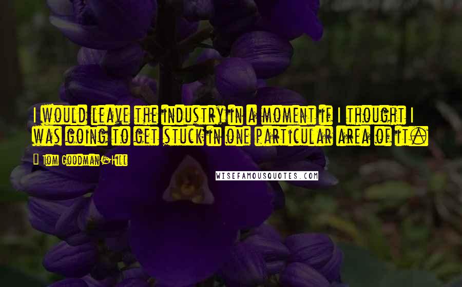 Tom Goodman-Hill Quotes: I would leave the industry in a moment if I thought I was going to get stuck in one particular area of it.
