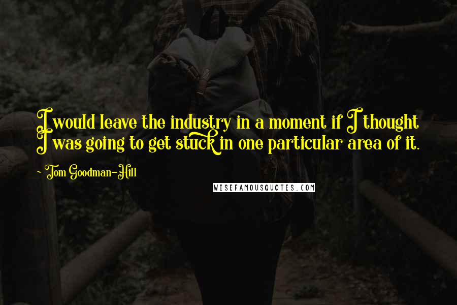 Tom Goodman-Hill Quotes: I would leave the industry in a moment if I thought I was going to get stuck in one particular area of it.