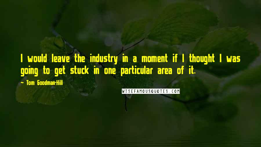 Tom Goodman-Hill Quotes: I would leave the industry in a moment if I thought I was going to get stuck in one particular area of it.