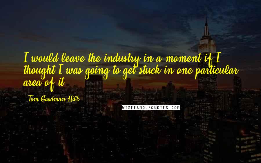Tom Goodman-Hill Quotes: I would leave the industry in a moment if I thought I was going to get stuck in one particular area of it.