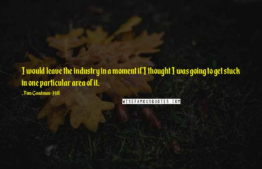 Tom Goodman-Hill Quotes: I would leave the industry in a moment if I thought I was going to get stuck in one particular area of it.