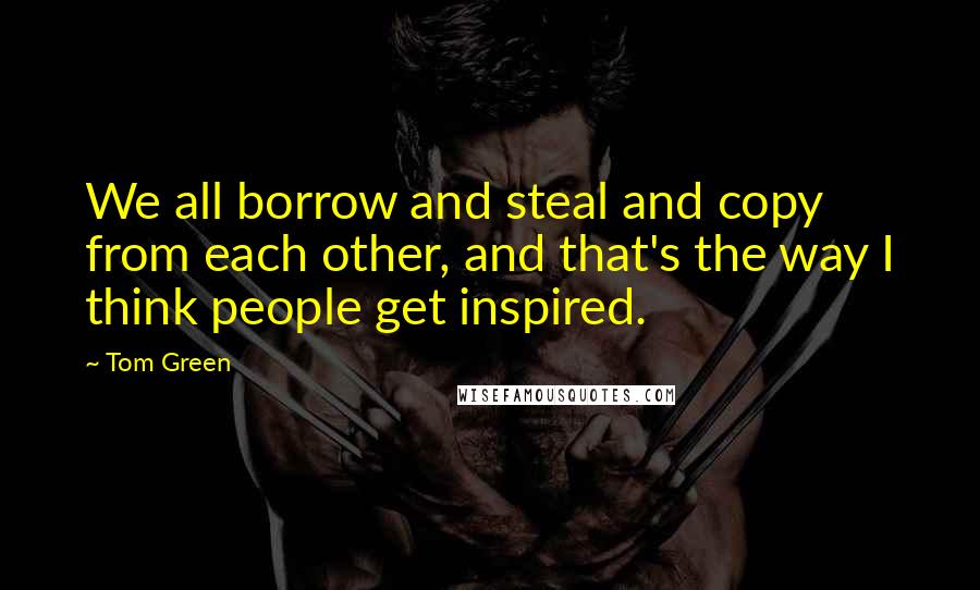 Tom Green Quotes: We all borrow and steal and copy from each other, and that's the way I think people get inspired.