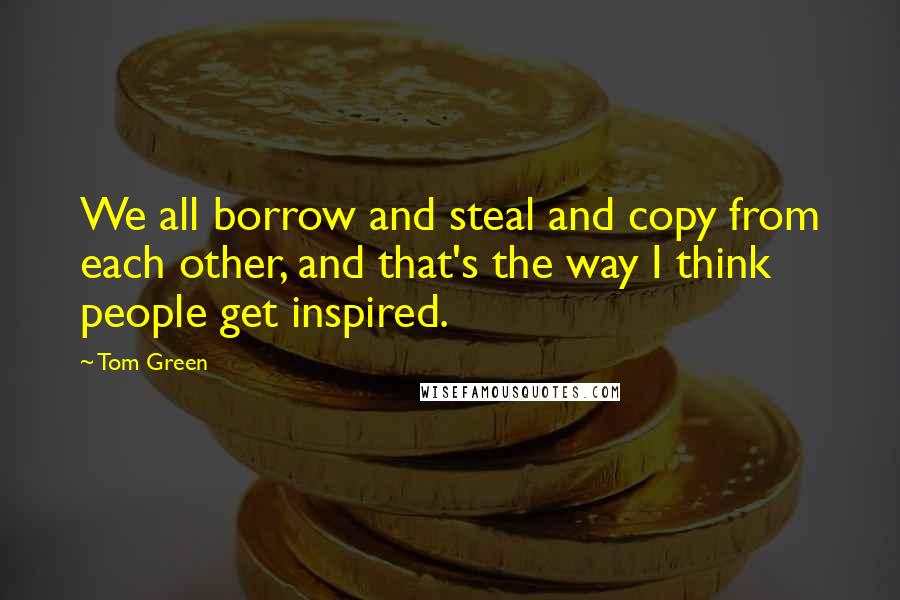 Tom Green Quotes: We all borrow and steal and copy from each other, and that's the way I think people get inspired.