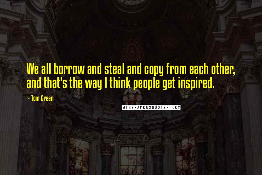 Tom Green Quotes: We all borrow and steal and copy from each other, and that's the way I think people get inspired.