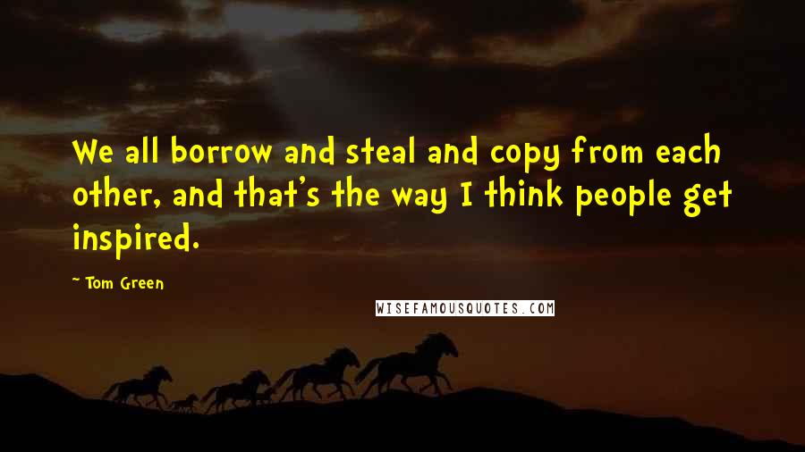 Tom Green Quotes: We all borrow and steal and copy from each other, and that's the way I think people get inspired.