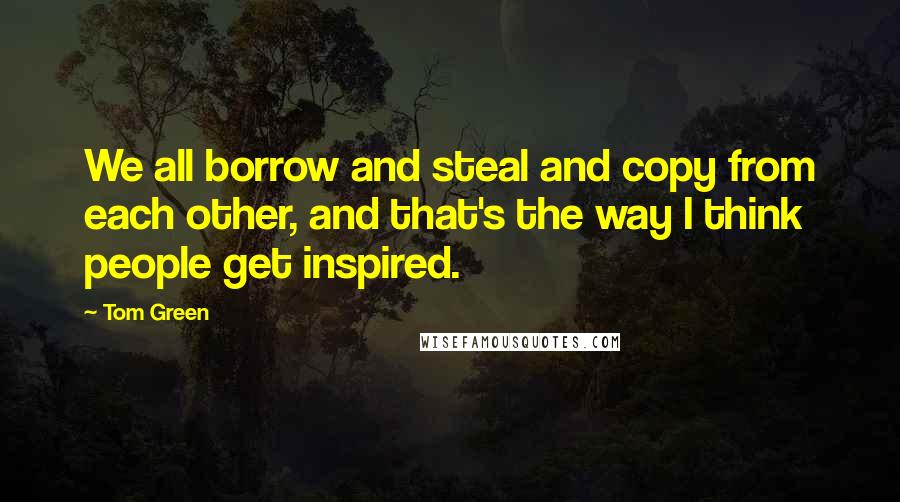 Tom Green Quotes: We all borrow and steal and copy from each other, and that's the way I think people get inspired.