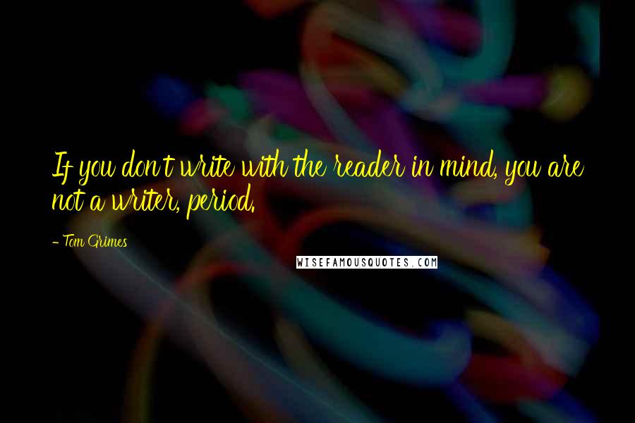 Tom Grimes Quotes: If you don't write with the reader in mind, you are not a writer, period.