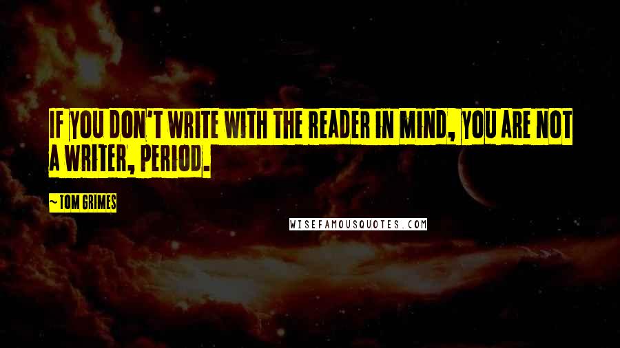 Tom Grimes Quotes: If you don't write with the reader in mind, you are not a writer, period.