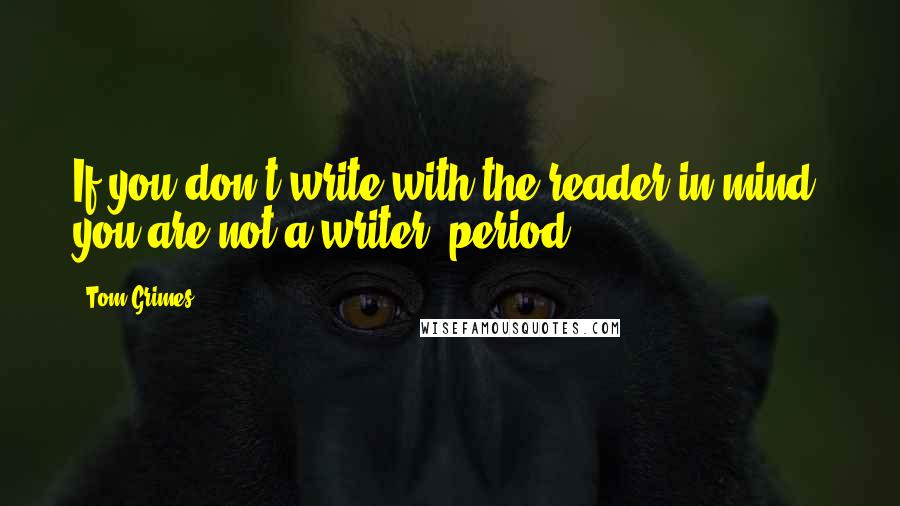 Tom Grimes Quotes: If you don't write with the reader in mind, you are not a writer, period.