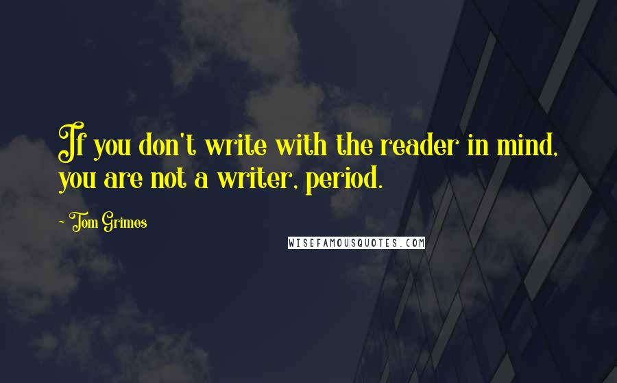 Tom Grimes Quotes: If you don't write with the reader in mind, you are not a writer, period.