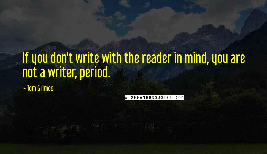 Tom Grimes Quotes: If you don't write with the reader in mind, you are not a writer, period.