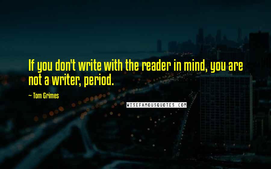 Tom Grimes Quotes: If you don't write with the reader in mind, you are not a writer, period.