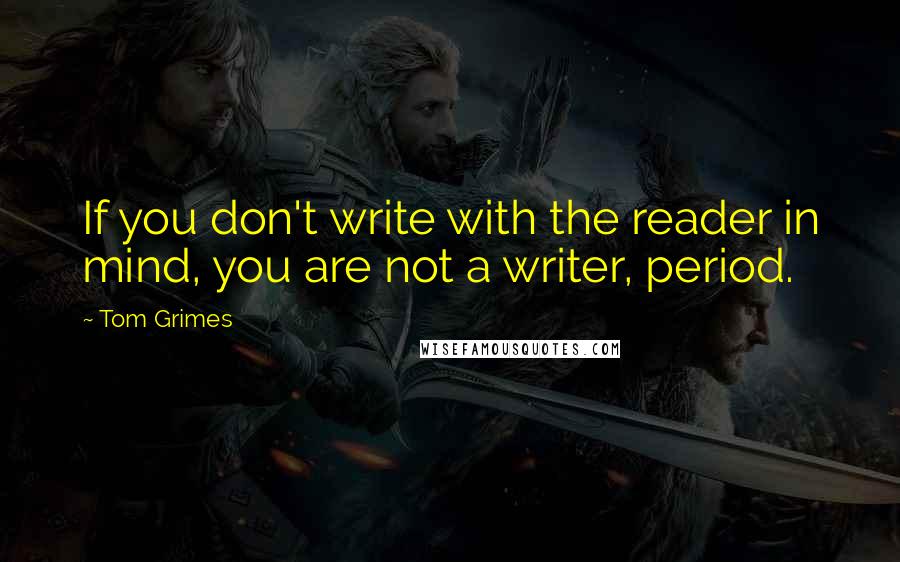 Tom Grimes Quotes: If you don't write with the reader in mind, you are not a writer, period.