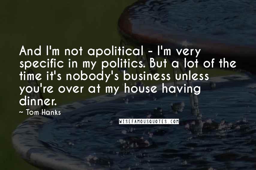 Tom Hanks Quotes: And I'm not apolitical - I'm very specific in my politics. But a lot of the time it's nobody's business unless you're over at my house having dinner.