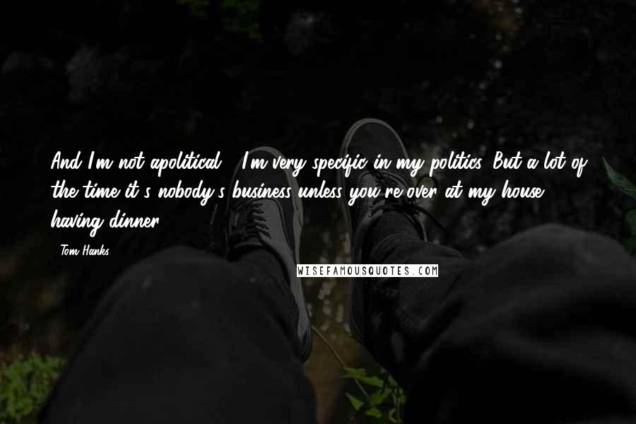 Tom Hanks Quotes: And I'm not apolitical - I'm very specific in my politics. But a lot of the time it's nobody's business unless you're over at my house having dinner.