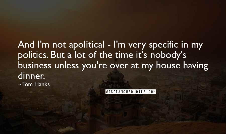 Tom Hanks Quotes: And I'm not apolitical - I'm very specific in my politics. But a lot of the time it's nobody's business unless you're over at my house having dinner.