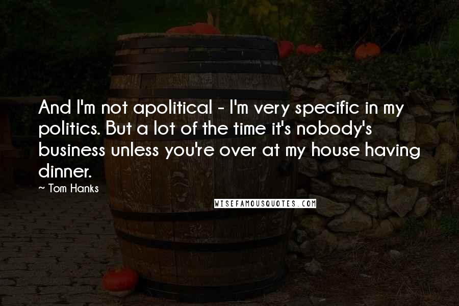 Tom Hanks Quotes: And I'm not apolitical - I'm very specific in my politics. But a lot of the time it's nobody's business unless you're over at my house having dinner.