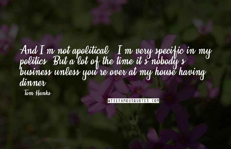 Tom Hanks Quotes: And I'm not apolitical - I'm very specific in my politics. But a lot of the time it's nobody's business unless you're over at my house having dinner.