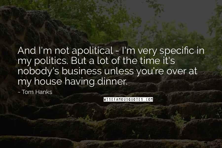 Tom Hanks Quotes: And I'm not apolitical - I'm very specific in my politics. But a lot of the time it's nobody's business unless you're over at my house having dinner.