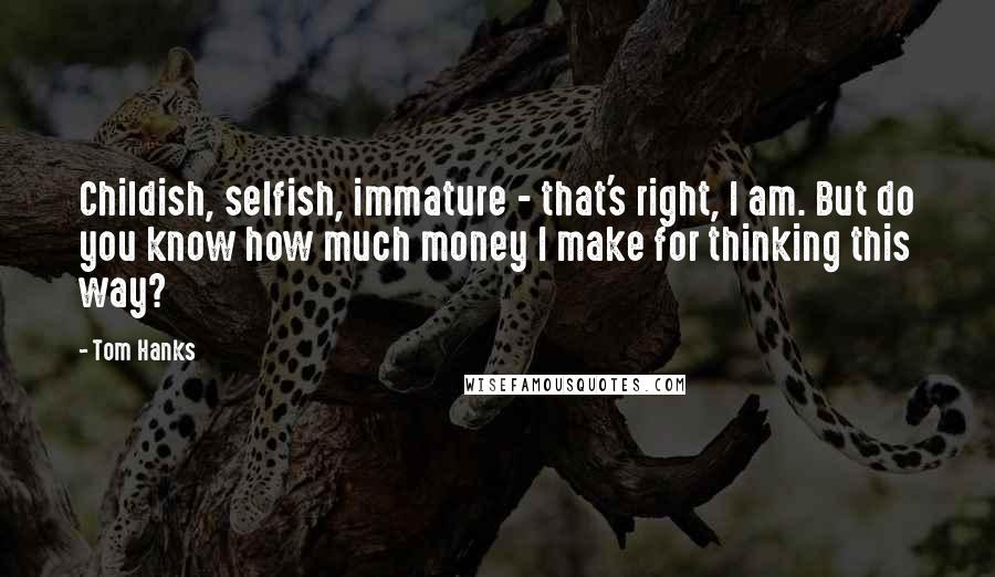 Tom Hanks Quotes: Childish, selfish, immature - that's right, I am. But do you know how much money I make for thinking this way?