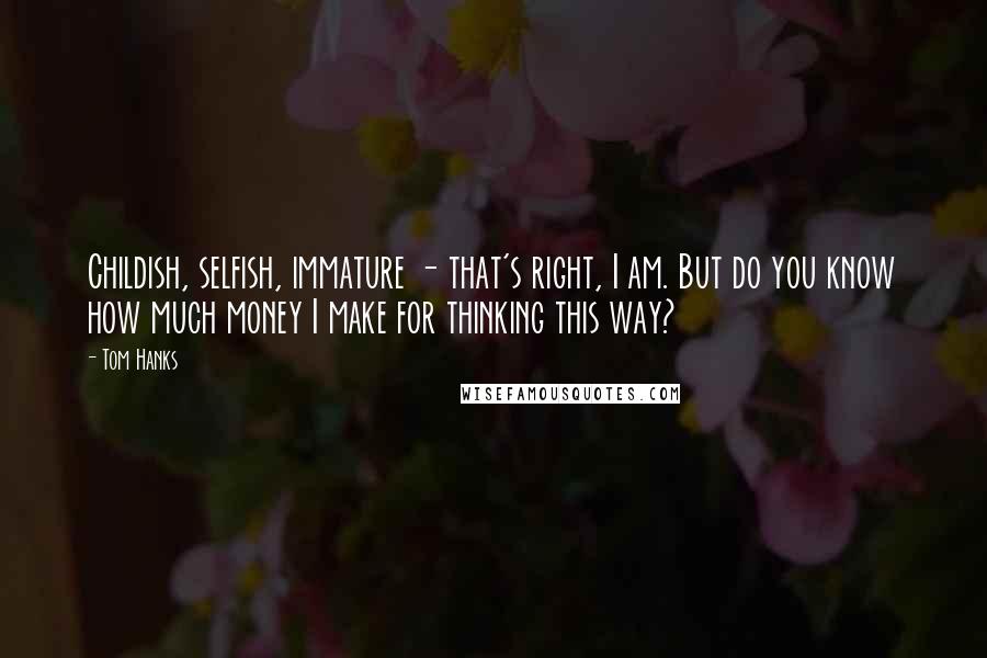 Tom Hanks Quotes: Childish, selfish, immature - that's right, I am. But do you know how much money I make for thinking this way?