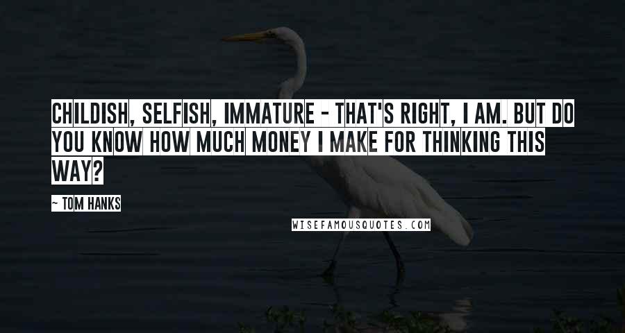 Tom Hanks Quotes: Childish, selfish, immature - that's right, I am. But do you know how much money I make for thinking this way?