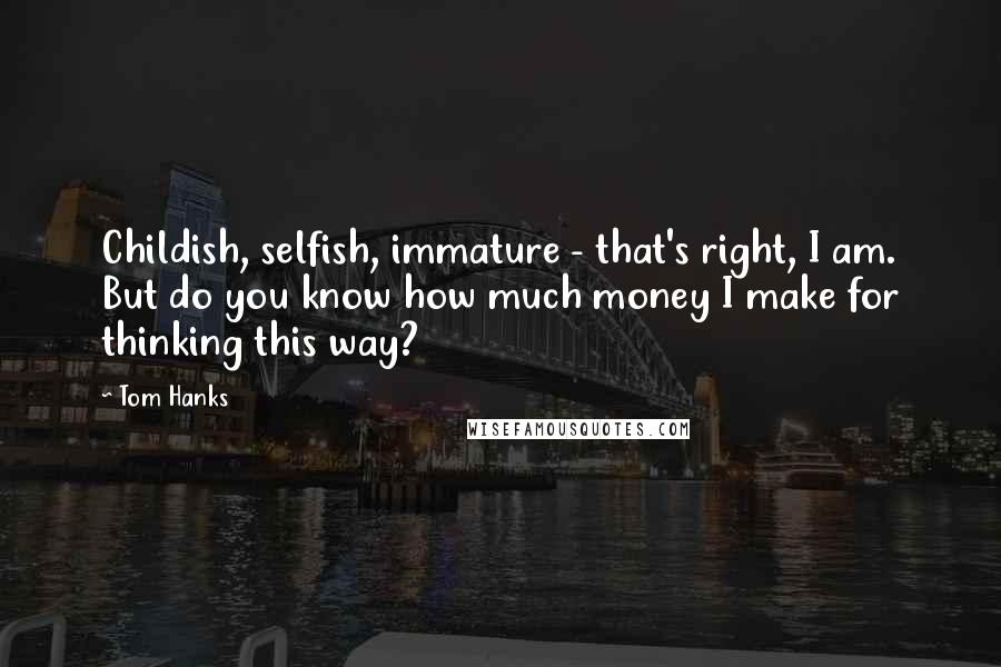 Tom Hanks Quotes: Childish, selfish, immature - that's right, I am. But do you know how much money I make for thinking this way?
