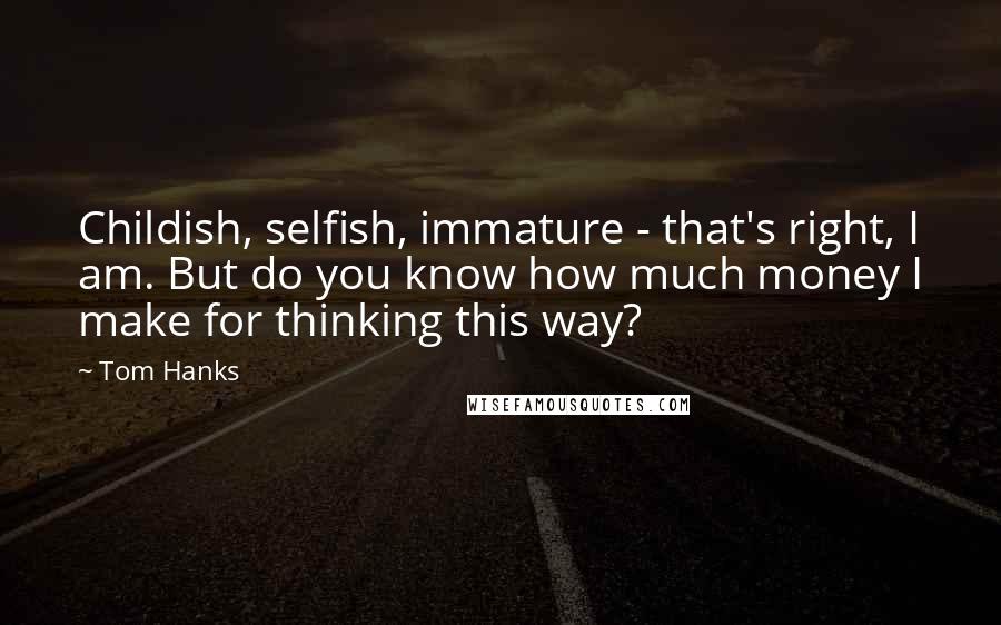 Tom Hanks Quotes: Childish, selfish, immature - that's right, I am. But do you know how much money I make for thinking this way?