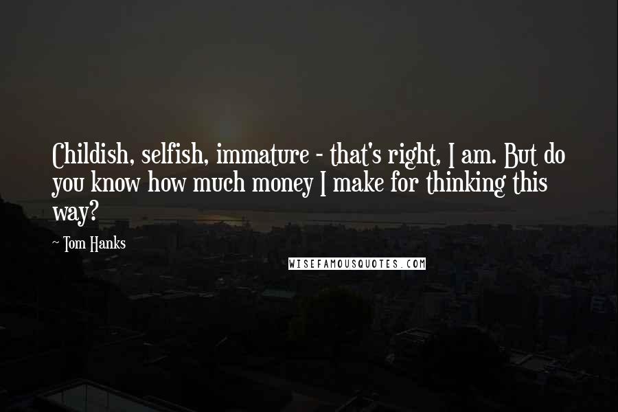 Tom Hanks Quotes: Childish, selfish, immature - that's right, I am. But do you know how much money I make for thinking this way?