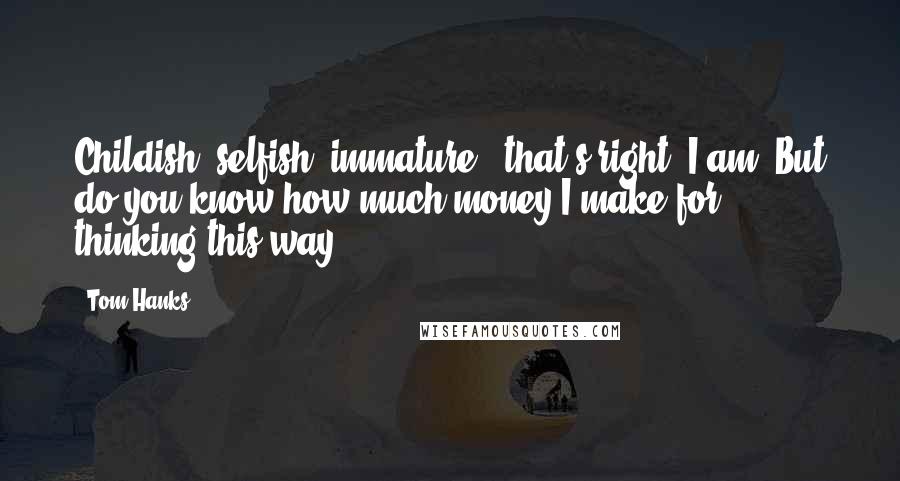 Tom Hanks Quotes: Childish, selfish, immature - that's right, I am. But do you know how much money I make for thinking this way?