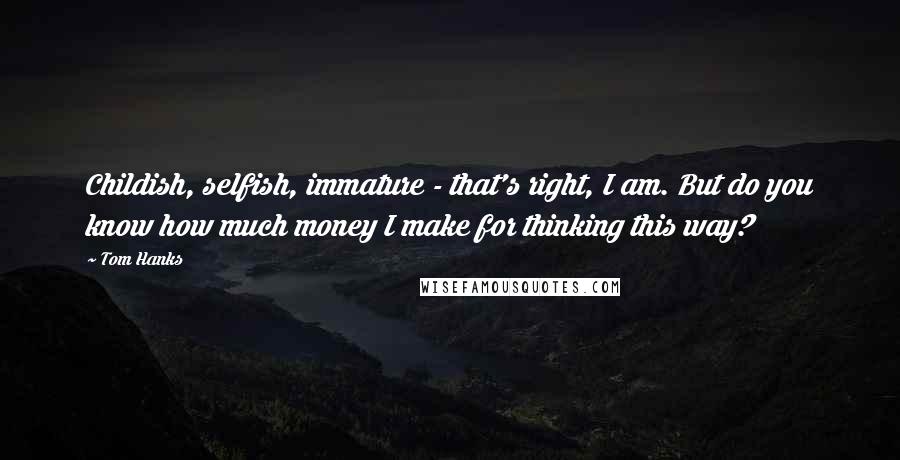 Tom Hanks Quotes: Childish, selfish, immature - that's right, I am. But do you know how much money I make for thinking this way?