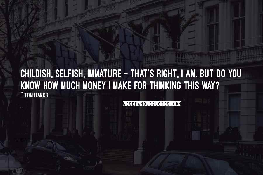 Tom Hanks Quotes: Childish, selfish, immature - that's right, I am. But do you know how much money I make for thinking this way?