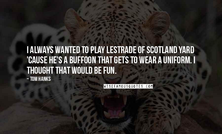 Tom Hanks Quotes: I always wanted to play Lestrade of Scotland Yard 'cause he's a buffoon that gets to wear a uniform. I thought that would be fun.