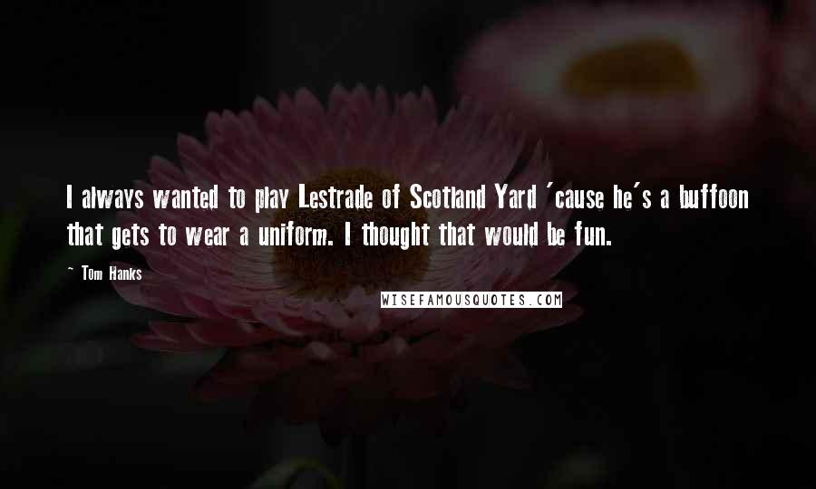 Tom Hanks Quotes: I always wanted to play Lestrade of Scotland Yard 'cause he's a buffoon that gets to wear a uniform. I thought that would be fun.