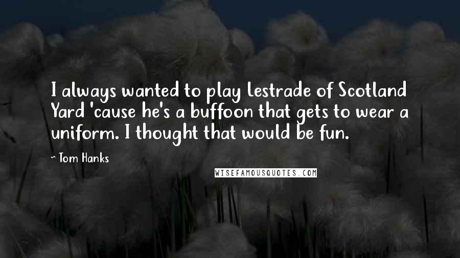 Tom Hanks Quotes: I always wanted to play Lestrade of Scotland Yard 'cause he's a buffoon that gets to wear a uniform. I thought that would be fun.