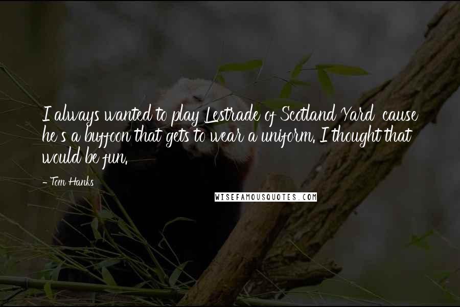 Tom Hanks Quotes: I always wanted to play Lestrade of Scotland Yard 'cause he's a buffoon that gets to wear a uniform. I thought that would be fun.