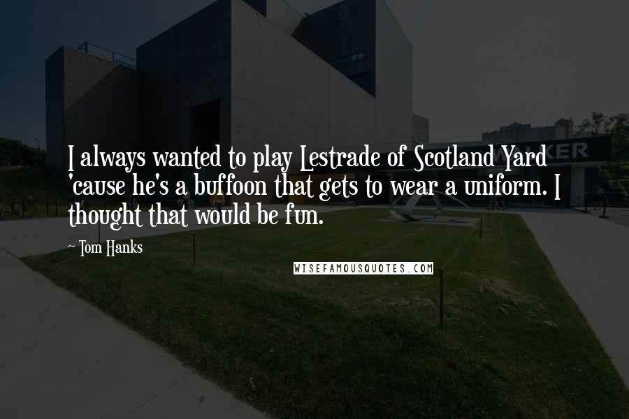 Tom Hanks Quotes: I always wanted to play Lestrade of Scotland Yard 'cause he's a buffoon that gets to wear a uniform. I thought that would be fun.