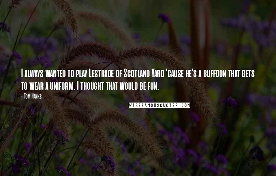 Tom Hanks Quotes: I always wanted to play Lestrade of Scotland Yard 'cause he's a buffoon that gets to wear a uniform. I thought that would be fun.