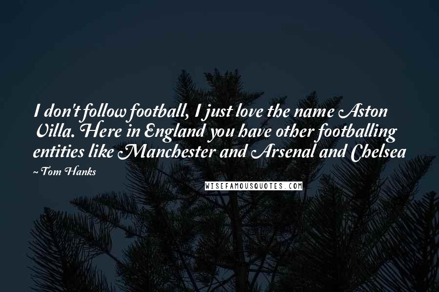 Tom Hanks Quotes: I don't follow football, I just love the name Aston Villa. Here in England you have other footballing entities like Manchester and Arsenal and Chelsea