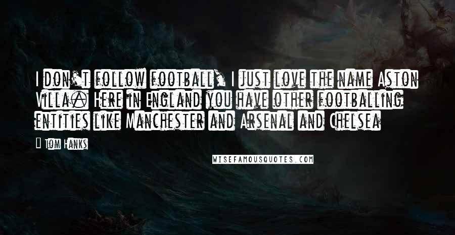 Tom Hanks Quotes: I don't follow football, I just love the name Aston Villa. Here in England you have other footballing entities like Manchester and Arsenal and Chelsea